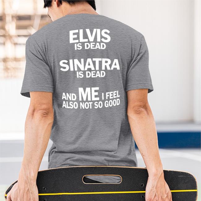 Shirts That Go Hard Elvis Is Dead Sinatra Is Dead And Me I Feel Also Not So Good Tee