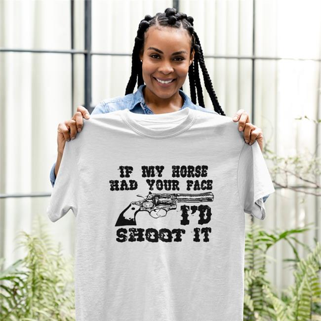 If My Horse Had Your Face I'd Shoot It Shirt Shirts That Go Hard
