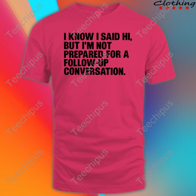 Shirts That Go Hard I Know I Said Hi, But I'm Not Prepared For A Follow-Up Conversation Shirt I Know I Said Hi, But I'm Not Prepared For A Follow-Up Conversation New Shirt