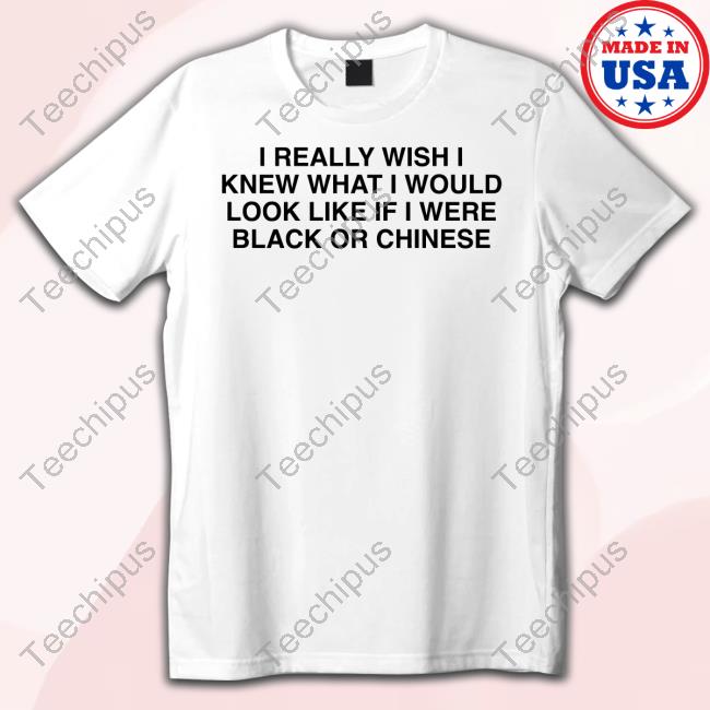 Shirts That Go Hard I Really Wish I Knew What I Would Look Like If I Were Black Or Chinese Tee