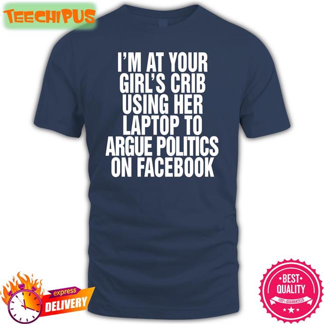 I’m At Your Girl’s Crib Using Her Laptop To Argue Politics On Facebook Shirts