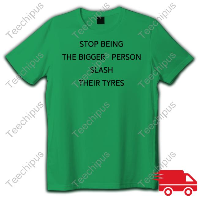Shirts That Go Hard Stop Being The Bigger Person Slash Their Tyres Shirt