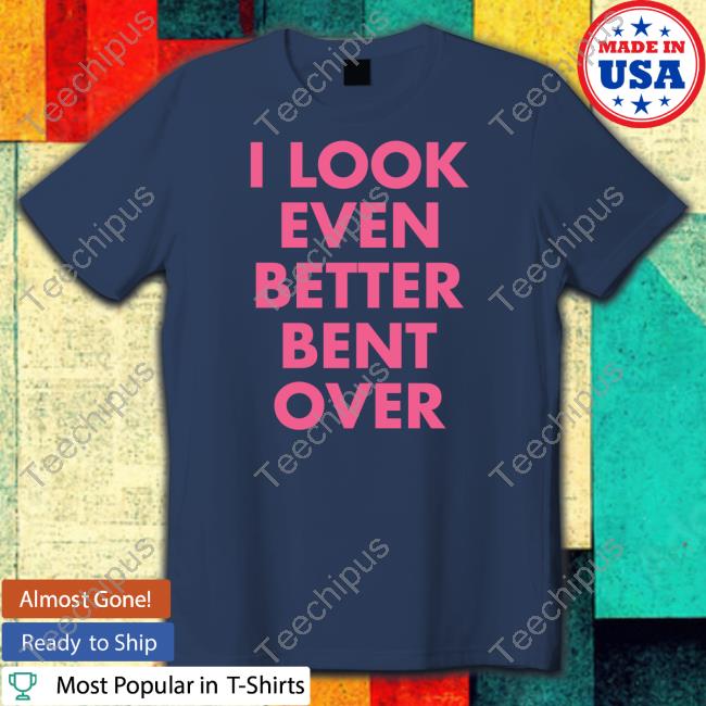 I Look Even Better Bent Over T-Shirt Self Proclaimed I Look Even Better Bent Over T-Shirt