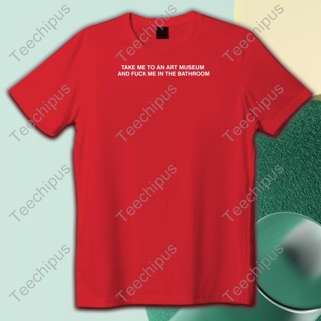 Take Me To An Art Museum And Fuck Me In The Bathroom Shirt Shirts That Go Hard