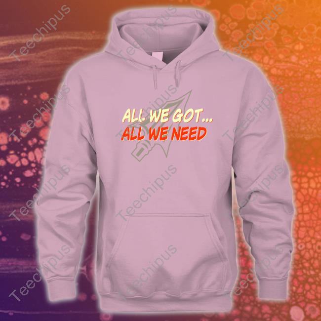 All We Got All We Need Sweatshirt All We Got All We Need Shirt