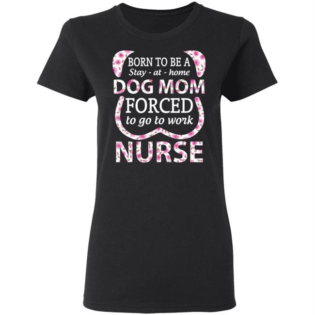 Born To Be A stay At Home Dog Mom Ced To Go To Work Nurse Tee Shirt Born To Be A stay At Home Dog Mom Ced To Go To Work Nurse Tee Shirt