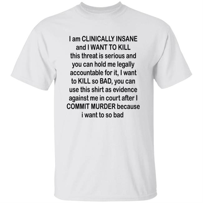 Albertsstuff I Am Clinically Insane And I Want To Kill This Threat Is Serious And You Can Hold Me Legally Accountable For It I Want To Kill So Bad You Can Use This Shirt As Evidence Against Me In Court After I Commit Murder Because I Want To So Bad Shirt