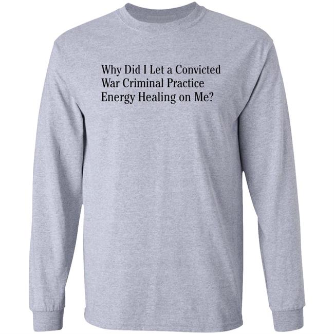 Why Did I Let A Convicted War Criminal Practice Energy Healing On Me Shirt Hoodie Sweatshirt