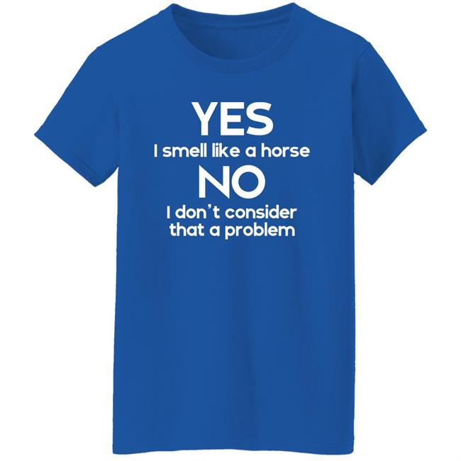 Shirts That Go Hard Yes I Smell Like A Horse No I Don't Consider That A Problem Shirt