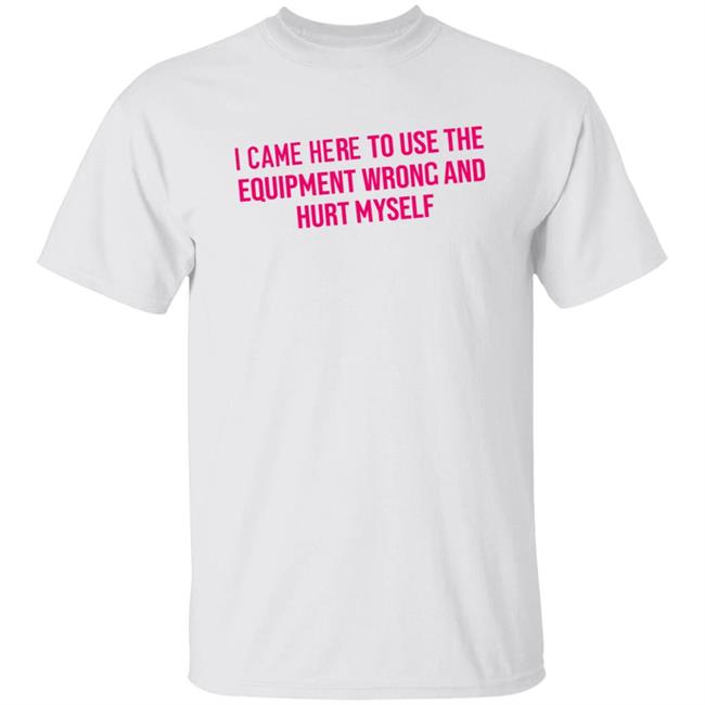 I Came Here To Use The Equipment Wrong And Hurt Myself Shirt