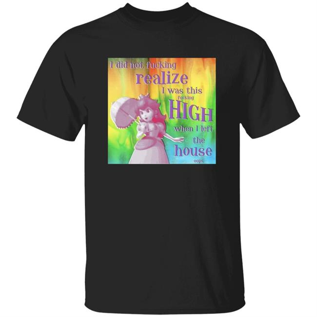 I Did Not Fucking Realize I Was This Fucking High When I Left The House Oops Shirt
