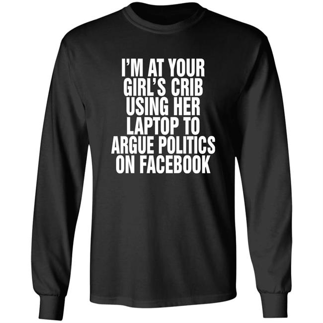 Shirts That Go Hard I'm At Your Girl's Crib Using Her Laptop To Argue Politics On Facebook Shirt The Good Shirts Merch