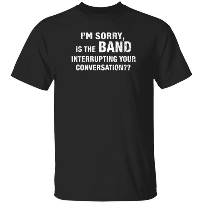 I'm Sorry Is The Band Interrupting Your Conversation Shirt Hoodie Sweatshirt