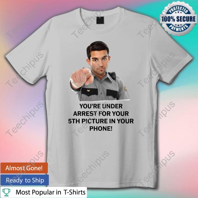 You're Under Arrest For Your 5Th Picture In Your Phone Tee Shirt