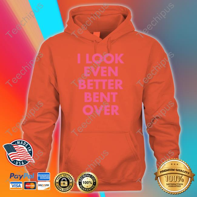 I Look Even Better Bent Over T-Shirt Self Proclaimed I Look Even Better Bent Over Hoodie