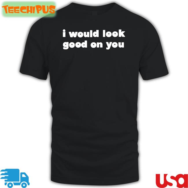 I Would Look Good On You Shirts
