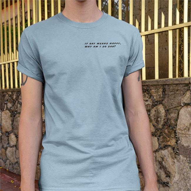 Shirts That Go Hard If Gay Means Happy Why Am I So Sad Shirt