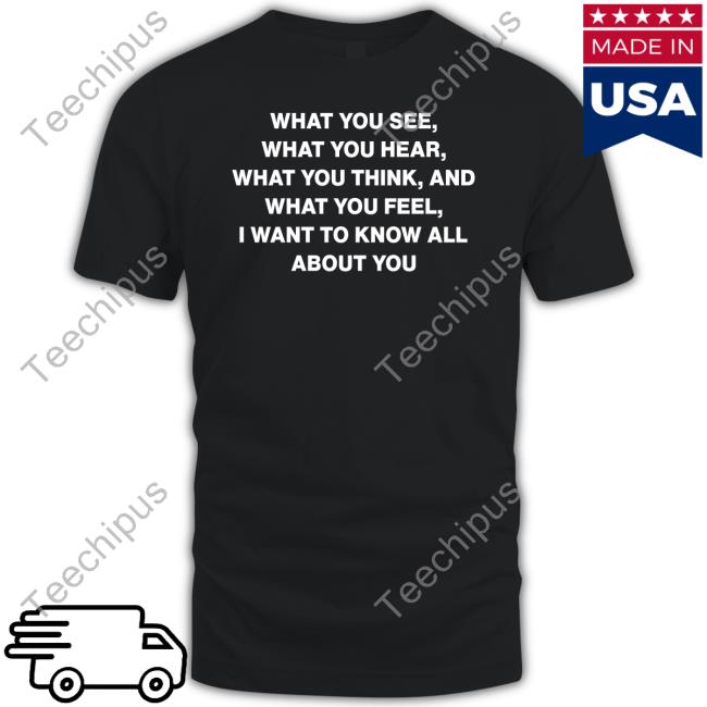 What You See What You Hear What You Think And What You Feel I Want To Know All About You Shirts