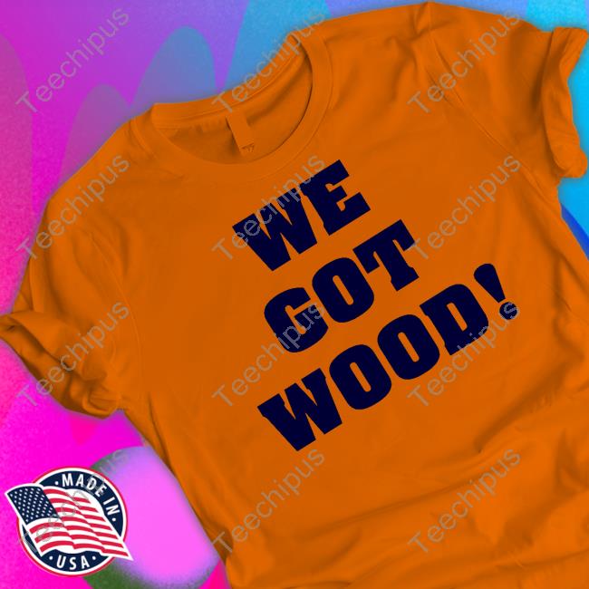 We Got Wood Shirt, T Shirt, Hoodie, Sweater, Long Sleeve T-Shirt And Tank Top