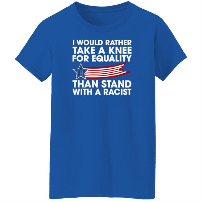 I Would Rather Take A Knee For Equality Than Stand With A Racist Shirt Rb I Would Rather Take A Knee For Equality Than Stand With A Racist Shirt Rb
