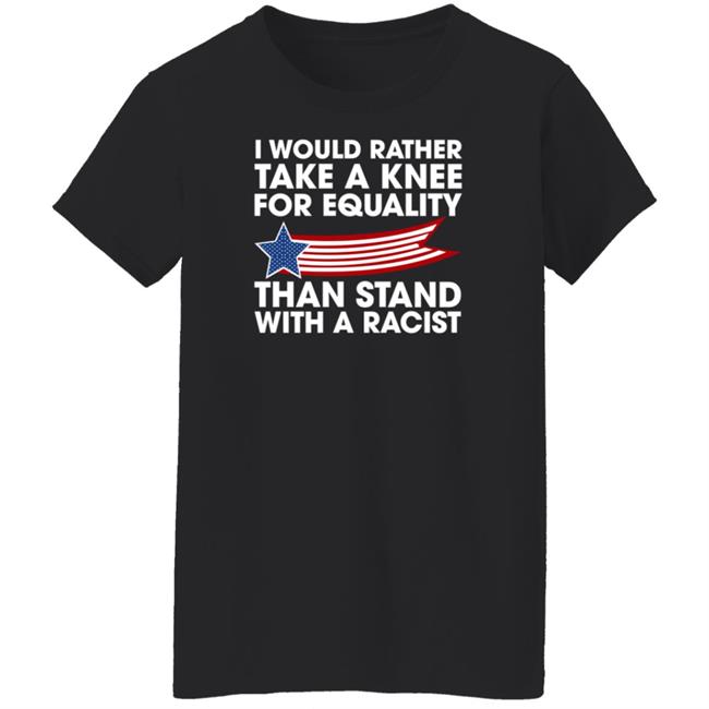 I Would Rather Take A Knee For Equality Than Stand With A Racist Shirt Rb I Would Rather Take A Knee For Equality Than Stand With A Racist Shirt Rb