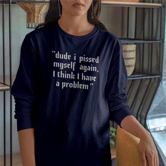Dude I Pissed Myself Again I Think I Have A Problem Tee