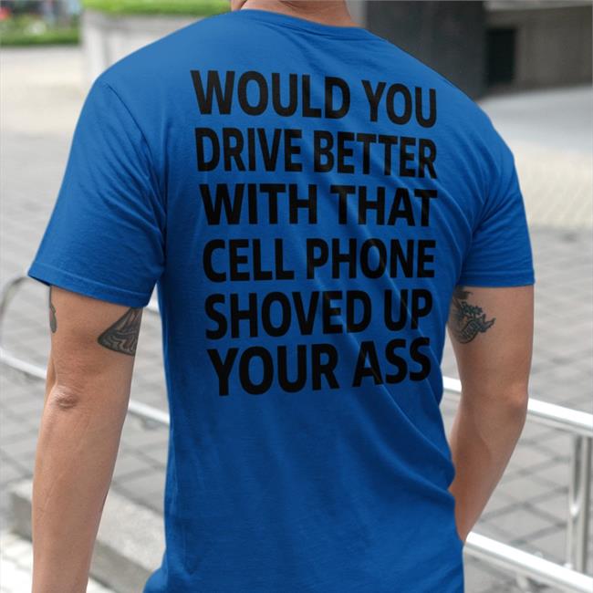 Would You Drive Better With That Cell Phone Shoved Up Your Ass Tee Shirt